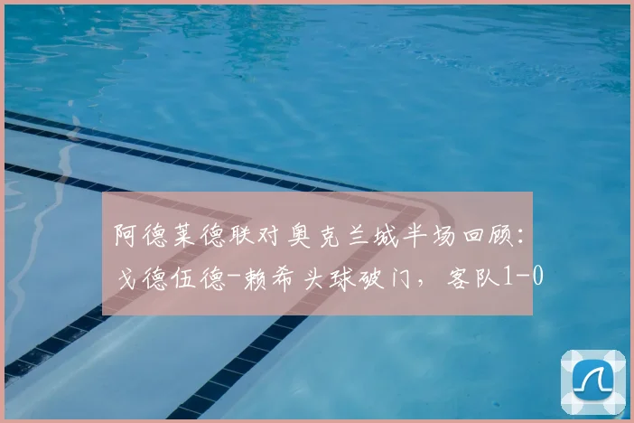 阿德莱德联对奥克兰城半场回顾：戈德伍德-赖希头球破门，客队1-0领先，附比赛集锦视频链接