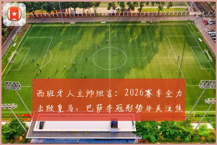 西班牙人主帅坦言：2026赛季全力击败皇马，巴萨夺冠形势非关注焦点，详解球队战术重心调整