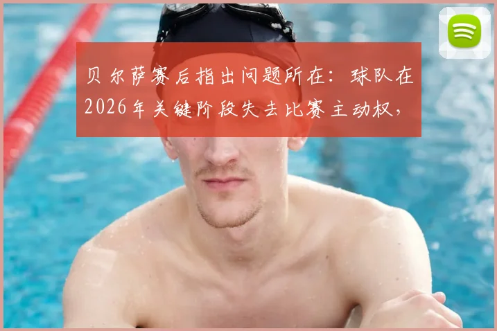 贝尔萨赛后指出问题所在:球队在2026年关键阶段失去比赛主动权,持续施压战术为何失效?