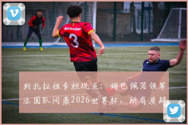 利扎拉祖专栏观点:姆巴佩若领军法国队问鼎2026世界杯,所有质疑将不复存在