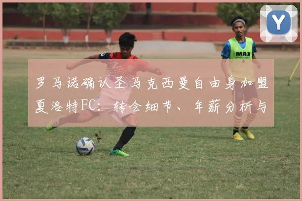 罗马诺确认圣马克西曼自由身加盟夏洛特FC：转会细节、年薪分析与前往美职联原因解读