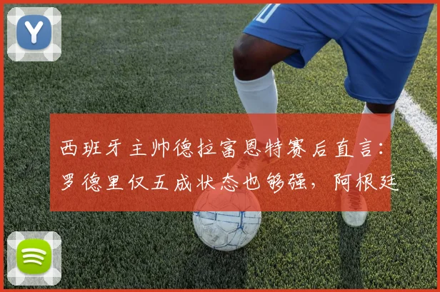 西班牙主帅德拉富恩特赛后直言:罗德里仅五成状态也够强,阿根廷队态度令他不解