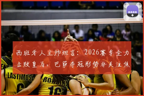 西班牙人主帅坦言:2026赛季全力击败皇马,巴萨夺冠形势非关注焦点,详解球队战术重心调整