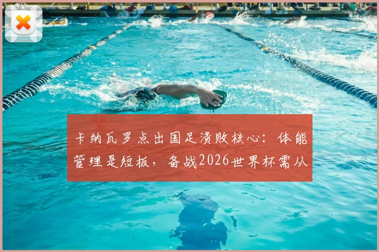卡纳瓦罗点出国足溃败核心：体能管理是短板，备战2026世界杯需从细节抓起