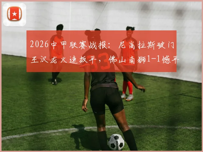 2026中甲联赛战报：尼高拉斯破门王汉龙火速扳平，佛山南狮1-1憾平定南赣联