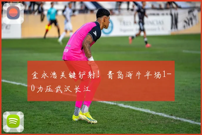 金永浩关键铲射！青岛海牛半场1-0力压武汉长江